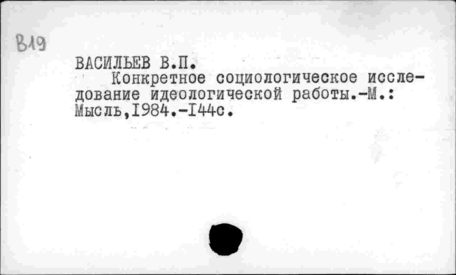 ﻿ВАСИЛЬЕВ В.П.
Конкретное социологическое исследование идеологической работы.-М.: Мыс ль,1984.-144с.